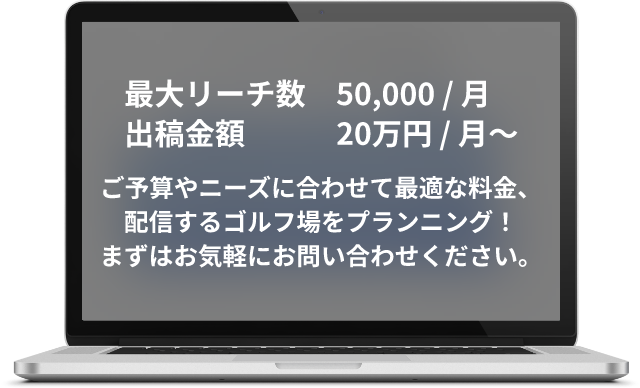 最大リーチ数50,000 / 月 出稿金額20万円 / 月〜、ご予算やニーズに合わせて最適な料金、<br>配信するゴルフ場をプランニング！まずはお気軽にお問い合わせください。